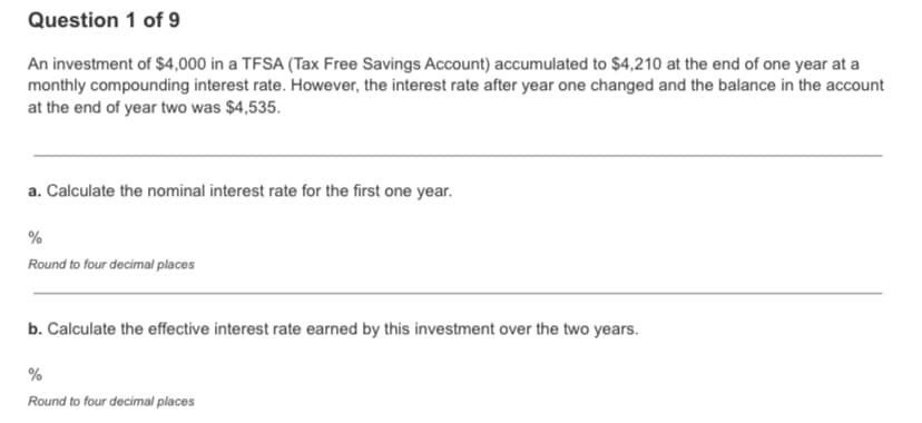 Question 1 of 9
An investment of $4,000 in a TFSA (Tax Free Savings Account) accumulated to $4,210 at the end of one year at a
monthly compounding interest rate. However, the interest rate after year one changed and the balance in the account
at the end of year two was $4,535.
a. Calculate the nominal interest rate for the first one year.
%
Round to four decimal places
b. Calculate the effective interest rate earned by this investment over the two years.
%
Round to four decimal places

