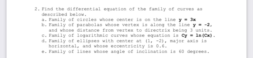 2. Find the differential equation of the family of curves as
described below.
a. Family of circles whose center is on the line y = 3x
b. Family of parabolas whose vertex is along the line y = -2,
and whose distance from vertex to directrix being 3 units.
c. Family of logarithmic curves whose equation is Cy = 1n (Cx).
d. Family of ellipses with center at (1, -2), major axis is
horizontal, and whose eccentricity is 0.6.
e. Family of lines whose angle of inclination is 60 degrees.

