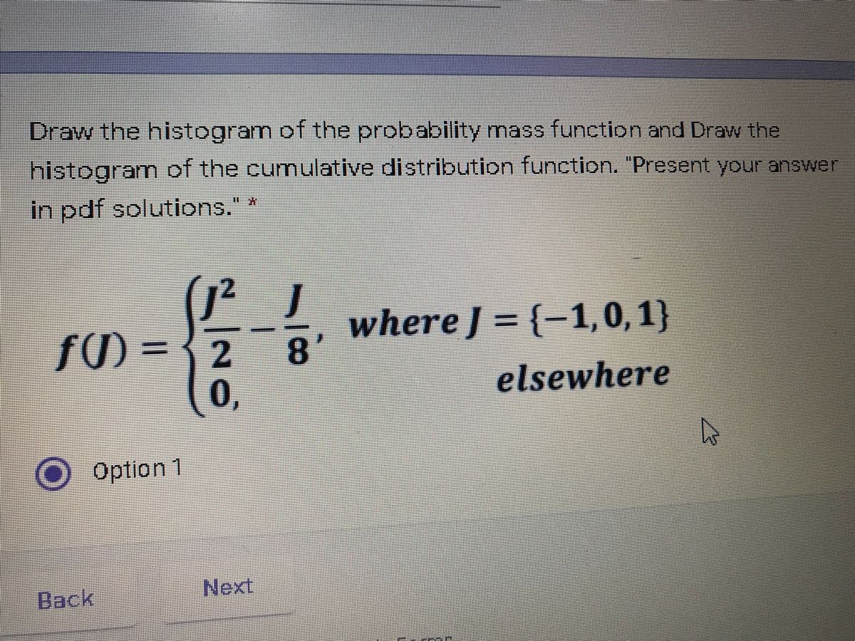 Draw the histogram of the probability mass function and Draw the
histogram of the cumulative distribution function. "Present your answer
in pdf solutions." *
(J? J
fの =
where J = {-1,0, 1}
8
0,
elsewhere
O Option 1
Back
Next
