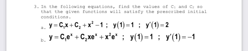3. In the following equations, find the values of Cı and C2 so
that the given functions will satisfy the prescribed initial
conditions.
у -С,х+С, +x*-1; у(1)-1 ; у(1) -2
y = C,e* + C,xe* + x’e* ; y(1)=1 ; y'(1)=-1
a.
b.
