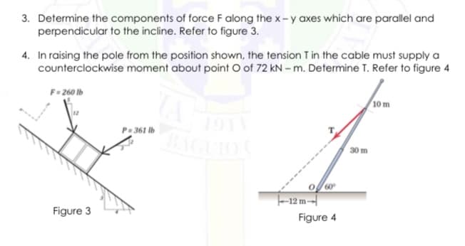3. Determine the components of force F along the x- y axes which are parallel and
perpendicular to the incline. Refer to figure 3.
4. In raising the pole from the position shown, the tension T in the cable must supply a
counterclockwise moment about point O of 72 kN – m. Determine T. Refer to figure 4
F- 260 lb
10 m
1911
AGUIO
P= 361 lb
30 m
60
-12 m-
Figure 3
Figure 4
