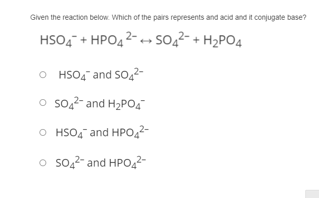 Given the reaction below. Which of the pairs represents and acid and it conjugate base?
HSO4 + HPO42- - S042- + H2PO4
HSO4¯ and SO4²-
o so22- and H2PO4
O HSO4 and HPO42-
o so,2- and HPO22-
