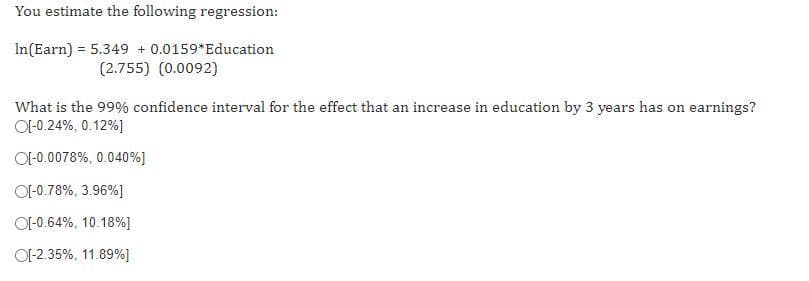 You estimate the following regression:
In(Earn) = 5.349 + 0.0159*Education
(2.755) (0.0092)
What is the 99% confidence interval for the effect that an increase in education by 3 years has on earnings?
OI-0.24%, 0.12%]
OI-0.0078%, 0.040%]
OI-0.78%, 3.96%]
OI-0.64%, 10.18%]
OI-2.35%, 11.89%]
