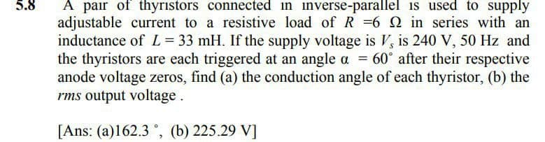 5.8
A pair of thyristors connected in inverse-parallel is used to supply
adjustable current to a resistive load of R =6 Q in series with an
inductance of L = 33 mH. If the supply voltage is V, is 240 V, 50 Hz and
the thyristors are each triggered at an angle a = 60° after their respective
anode voltage zeros, find (a) the conduction angle of each thyristor, (b) the
rms output voltage.
[Ans: (a)162.3, (b) 225.29 V]