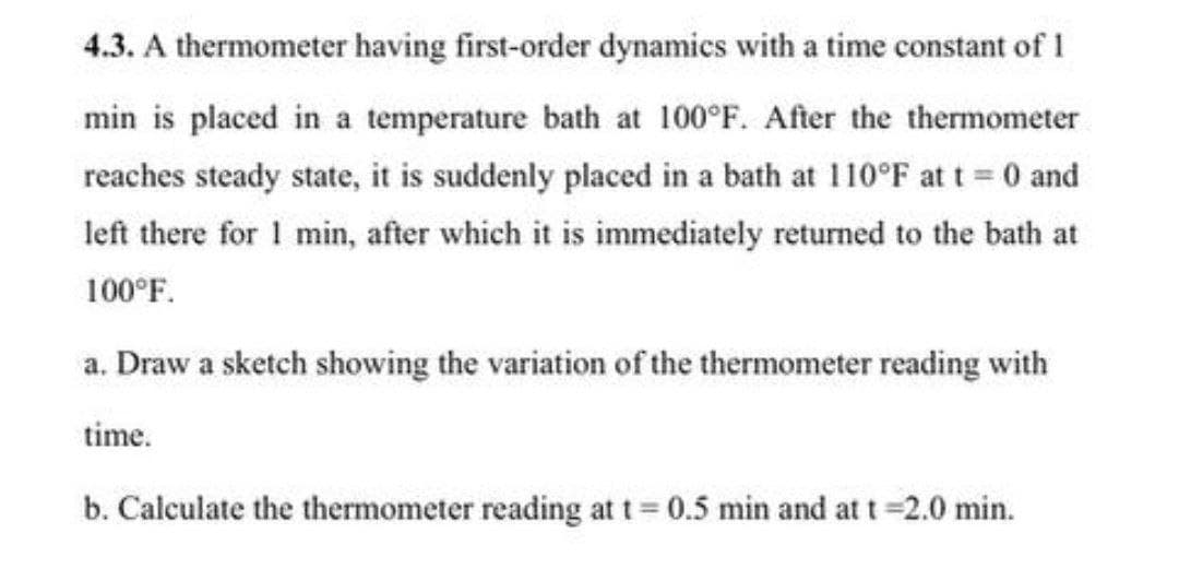 4.3. A thermometer having first-order dynamics with a time constant of I
min is placed in a temperature bath at 100°F. After the thermometer
reaches steady state, it is suddenly placed in a bath at 110°F at t = 0 and
left there for 1 min, after which it is immediately returned to the bath at
100°F.
a. Draw a sketch showing the variation of the thermometer reading with
time.
b. Calculate the thermometer reading at t=0.5 min and at t=2.0 min.