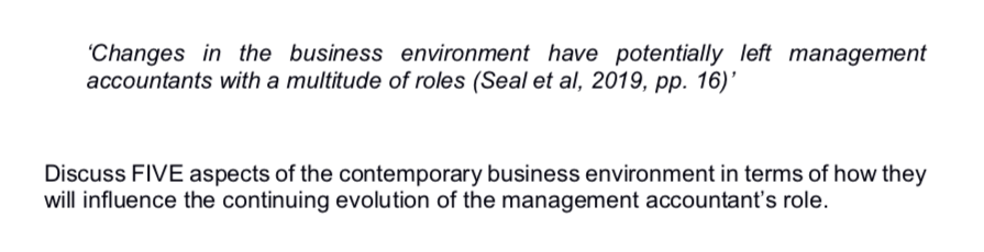 "Changes in the business environment have potentially left management
accountants with a multitude of roles (Seal et al, 2019, pp. 16)'
Discuss FIVE aspects of the contemporary business environment in terms of how they
will influence the continuing evolution of the management accountant's role.
