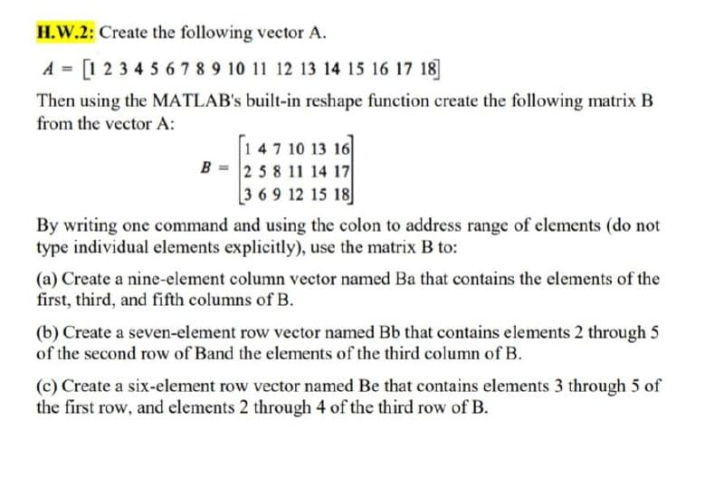 H.W.2: Create the following vector A.
A = [1 23 4 5 6 7 8 9 10 11 12 13 14 15 16 17 18]
Then using the MATLAB's built-in reshape function create the following matrix B
from the vector A:
147 10 13 16
B = 258 11 14 17
369 12 15 18
By writing one command and using the colon to address range of elements (do not
type individual elements explicitly), use the matrix B to:
(a) Create a nine-element column vector named Ba that contains the elements of the
first, third, and fifth columns of B.
(b) Create a seven-element row vector named Bb that contains elements 2 through 5
of the second row of Band the elements of the third column of B.
(c) Create a six-element row vector named Be that contains elements 3 through 5 of
the first row, and elements 2 through 4 of the third row of B.
