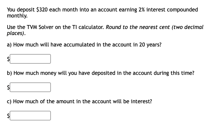 You deposit $320 each month into an account earning 2% interest compounded
monthly.
Use the TVM Solver on the TI calculator. Round to the nearest cent (two decimal
places).
a) How much will have accumulated in the account in 20 years?
$
b) How much money will you have deposited in the account during this time?
$
c) How much of the amount in the account will be interest?