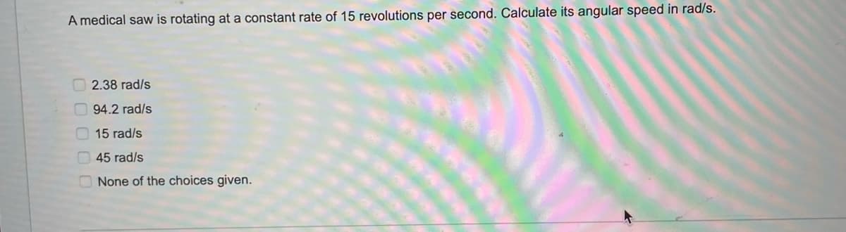 A medical saw is rotating at a constant rate of 15 revolutions per second. Calculate its angular speed in rad/s.
O 2.38 rad/s
94.2 rad/s
O 15 rad/s
O 45 rad/s
None of the choices given.
