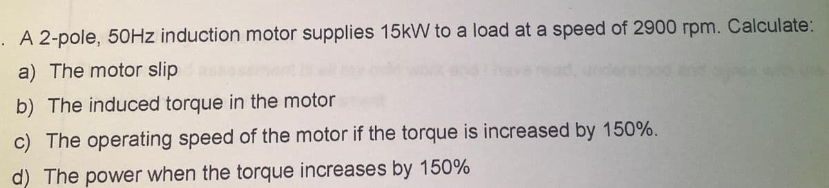 A 2-pole, 50HZ induction motor supplies 15kW to a load at a speed of 2900 rpm. Calculate:
a) The motor slip
b) The induced torque in the motor
c) The operating speed of the motor if the torque is increased by 150%.
d) The power when the torque increases by 150%
