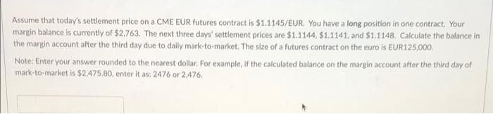 Assume that today's settlement price on a CME EUR futures contract is $1.1145/EUR. You have a long position in one contract. Your
margin balance is currently of $2,763. The next three days' settlement prices are $1.1144, $1.1141, and $1.1148. Calculate the balance in
the margin account after the third day due to dailly mark-to-market. The size of a futures contract on the euro is EUR125,000.
Note: Enter your answer rounded to the nearest dollar. For example, if the calculated balance on the margin account after the third day of
mark-to-market is $2,475.80, enter it as: 2476 or 2,476.
