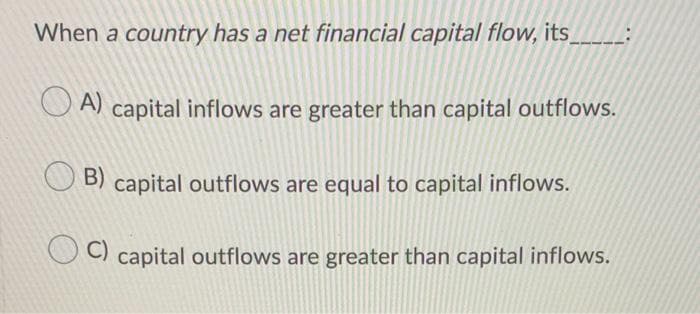 When a country has a net financial capital flow, its
A) capital inflows are greater than capital outflows.
B) capital outflows are equal to capital inflows.
C)
capital outflows are greater than capital inflows.
