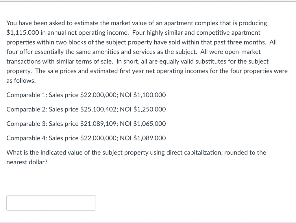 You have been asked to estimate the market value of an apartment complex that is producing
$1,115,000 in annual net operating income. Four highly similar and competitive apartment
properties within two blocks of the subject property have sold within that past three months. All
four offer essentially the same amenities and services as the subject. All were open-market
transactions with similar terms of sale. In short, all are equally valid substitutes for the subject
property. The sale prices and estimated fırst year net operating incomes for the four properties were
as follows:
Comparable 1: Sales price $22,000,000; NOI $1,100,000
Comparable 2: Sales price $25,100,402; NOI $1,250,000
Comparable 3: Sales price $21,089,109; NOI $1,065,000
Comparable 4: Sales price $22,000,000; NOI $1,089,000
What is the indicated value of the subject property using direct capitalization, rounded to the
nearest dollar?
