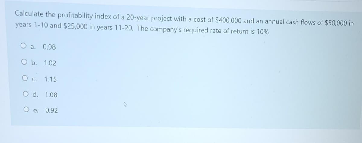 Calculate the profitability index of a 20-year project with a cost of $400,000 and an annual cash flows of $50,000 in
years 1-10 and $25,000 in years 11-20. The company's required rate of return is 10%
O a.
0.98
O b. 1.02
O c. 1.15
d.
1.08
Oe.
0.92
