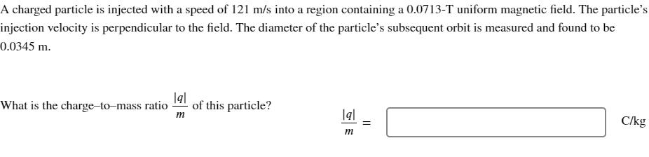 A charged particle is injected with a speed of 121 m/s into a region containing a 0.0713-T uniform magnetic field. The particle's
injection velocity is perpendicular to the field. The diameter of the particle's subsequent orbit is measured and found to be
0.0345 m.
What is the charge-to-mass ratio of this particle?
lal
m
lal =
m
||
C/kg