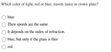 Which color of light, red or blue, travels faster in crown glass?
blue
Their speeds are the same.
It depends on the index of refraction.
blue, but only if the glass is thin
○ red