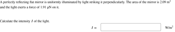 A perfectly reflecting flat mirror is uniformly illuminated by light striking it perpendicularly. The area of the mirror is 2.09 m²
and the light exerts a force of 1.91 μN on it.
Calculate the intensity I of the light.
I =
W/m²