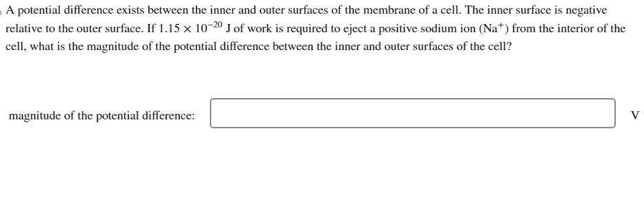 A potential difference exists between the inner and outer surfaces of the membrane of a cell. The inner surface is negative
relative to the outer surface. If 1.15 × 10-20 J of work is required to eject a positive sodium ion (Na+) from the interior of the
cell, what is the magnitude of the potential difference between the inner and outer surfaces of the cell?
magnitude of the potential difference:
V