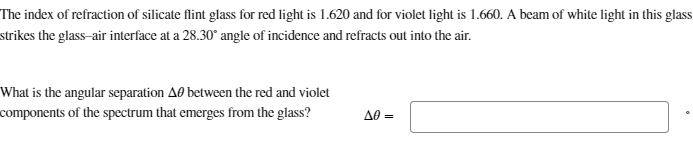 The index of refraction of silicate flint glass for red light is 1.620 and for violet light is 1.660. A beam of white light in this glass
strikes the glass-air interface at a 28.30° angle of incidence and refracts out into the air.
What is the angular separation A between the red and violet
components of the spectrum that emerges from the glass?
A0=