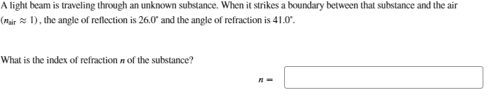 A light beam is traveling through an unknown substance. When it strikes a boundary between that substance and the air
(nair ≈1), the angle of reflection is 26.0° and the angle of refraction is 41.0°.
What is the index of refraction n of the substance?
n =