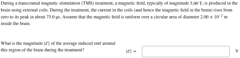 During a transcranial magnetic stimulation (TMS) treatment, a magnetic field, typically of magnitude 5.00 T, is produced in the
brain using external coils. During the treatment, the current in the coils (and hence the magnetic field in the brain) rises from
zero to its peak in about 75.0 μs. Assume that the magnetic field is uniform over a circular area of diameter 2.00 x 10-2 m
inside the brain.
What is the magnitude [E] of the average induced emf around
this region of the brain during the treatment?
|ε| =