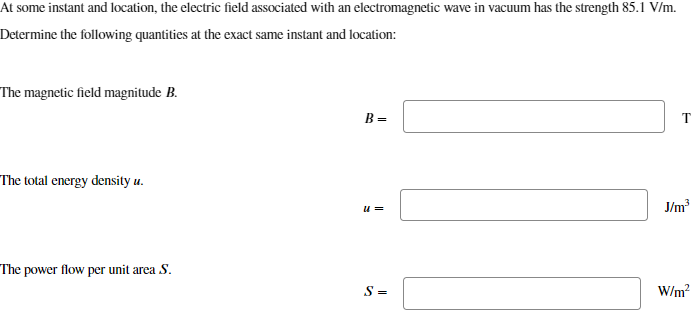 At some instant and location, the electric field associated with an electromagnetic wave in vacuum has the strength 85.1 V/m.
Determine the following quantities at the exact same instant and location:
The magnetic field magnitude B.
The total energy density u.
The power flow per unit area S.
B =
T
u =
J/m³
S=
W/m²