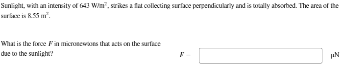 Sunlight, with an intensity of 643 W/m², strikes a flat collecting surface perpendicularly and is totally absorbed. The area of the
surface is 8.55 m².
What is the force F in micronewtons that acts on the surface
due to the sunlight?
F =
με