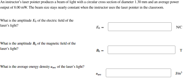 An instructor's laser pointer produces a beam of light with a circular cross section of diameter 1.30 mm and an average power
output of 8.00 mW. The beam size stays nearly constant when the instructor uses the laser pointer in the classroom.
What is the amplitude Eo of the electric field of the
laser's light?
Eo=
What is the amplitude Bo of the magnetic field of the
laser's light?
What is the average energy density wave of the laser's light?
N/C
Bo=
T
J/m³
Wave