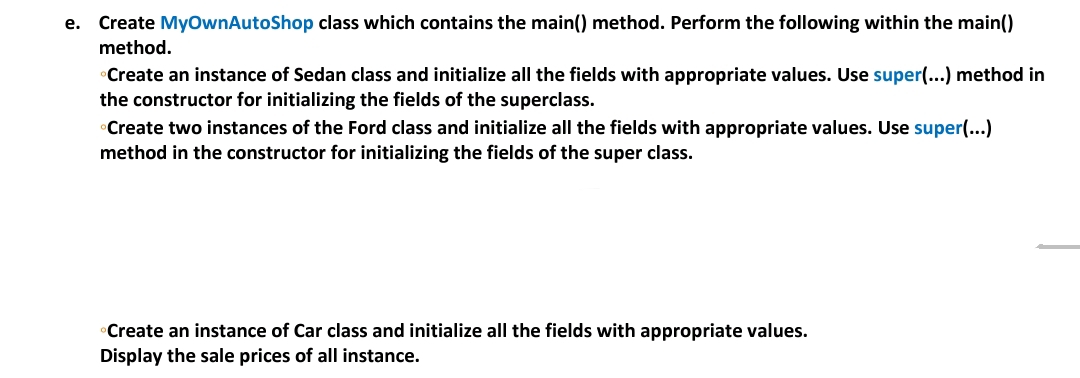 е.
Create MyownAutoShop class which contains the main() method. Perform the following within the main()
method.
Create an instance of Sedan class and initialize all the fields with appropriate values. Use super(...) method in
the constructor for initializing the fields of the superclass.
Create two instances of the Ford class and initialize all the fields with appropriate values. Use super(...)
method in the constructor for initializing the fields of the super class.
Create an instance of Car class and initialize all the fields with appropriate values.
Display the sale prices of all instance.
