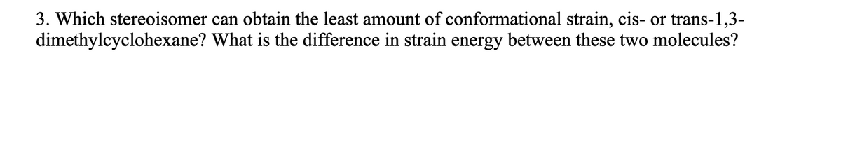 3. Which stereoisomer can obtain the least amount of conformational strain, cis- or trans-1,3-
dimethylcyclohexane? What is the difference in strain energy between these two molecules?

