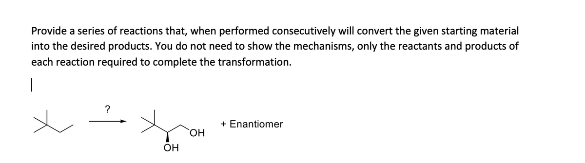 Provide a series of reactions that, when performed consecutively will convert the given starting material
into the desired products. You do not need to show the mechanisms, only the reactants and products of
each reaction required to complete the transformation.
+ Enantiomer
ОН
