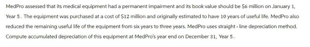 MedPro assessed that its medical equipment had a permanent impairment and its book value should be $6 million on January 1,
Year 5. The equipment was purchased at a cost of $12 million and originally estimated to have 10 years of useful life. MedPro also
reduced the remaining useful life of the equipment from six years to three years. Med Pro uses straight-line depreciation method.
Compute accumulated depreciation of this equipment at MedPro's year end on December 31, Year 5.