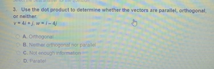 Testior
3. Use the dot product to determine whether the vectors are parallel, orthogonal,
or neither.
v = 4i + j, w = i- 4j
OA. Orthogonal
O B. Neither orthogonal nor parallel
C. Not enough information
O D. Parallel
