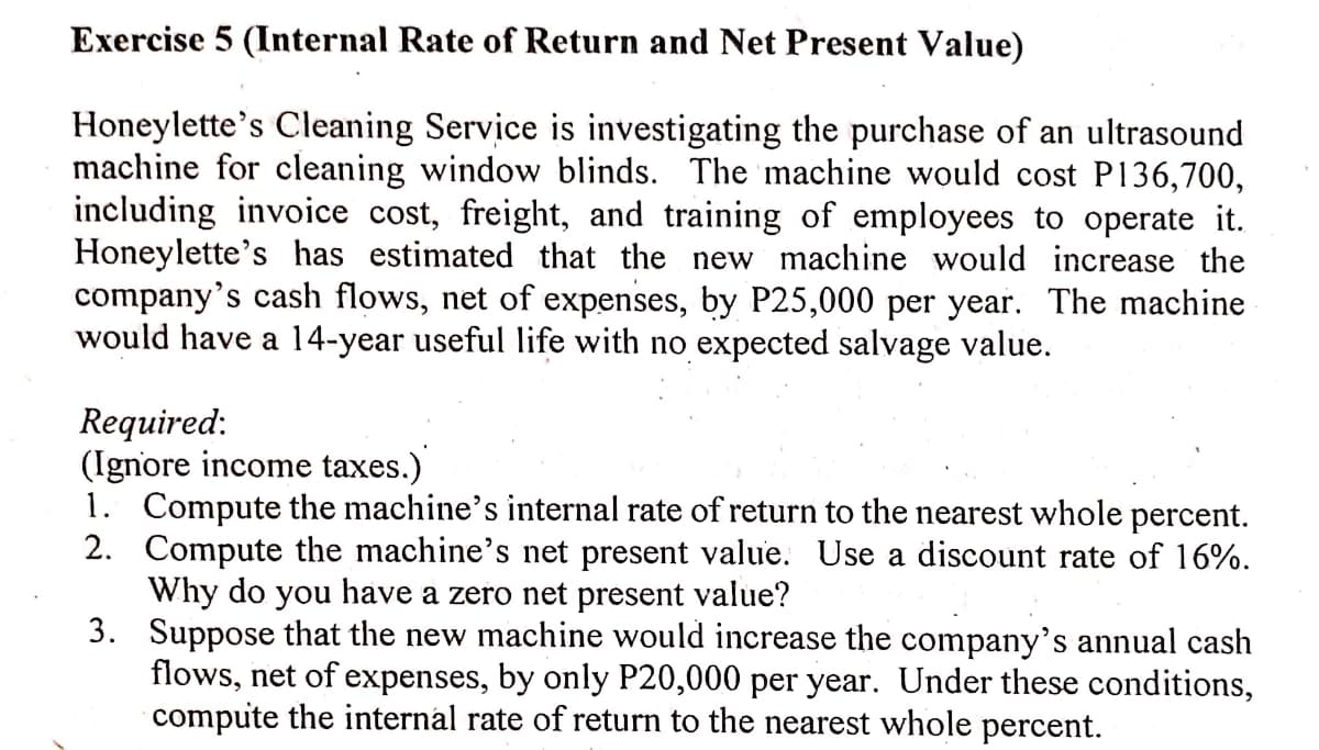 Exercise 5 (Internal Rate of Return and Net Present Value)
Honeylette's Cleaning Service is investigating the purchase of an ultrasound
machine for cleaning window blinds. The machine would cost P136,700,
including invoice cost, freight, and training of employees to operate it.
Honeylette's has estimated that the new machine would increase the
company's cash flows, net of expenses, by P25,000 per year. The machine
would have a 14-year useful life with no expected salvage value.
Required:
(Ignore income taxes.)
1. Compute the machine's internal rate of return to the nearest whole percent.
2. Compute the machine's net present value. Use a discount rate of 16%.
Why do you have a zero net present value?
3. Suppose that the new machine would increase the company's annual cash
flows, net of expenses, by only P20,000 per year. Under these conditions,
compute the internal rate of return to the nearest whole percent.

