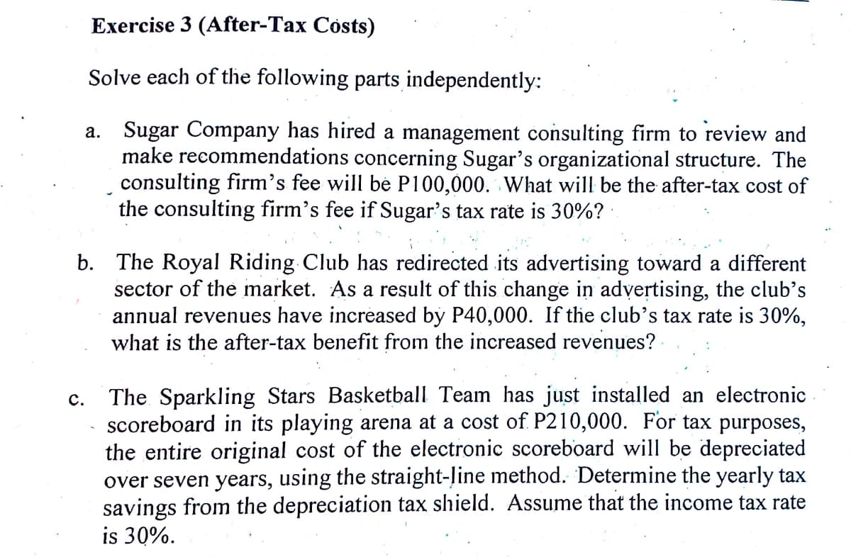 Exercise 3 (After-Tax Costs)
Solve each of the following parts independently:
a. Sugar Company has hired a management consulting firm to review and
make recommendations concerning Sugar's organizational structure. The
consulting firm's fee will be P100,000. What will be the after-tax cost of
the consulting firm's fee if Sugar's tax rate is 30%? ·
b. The Royal Riding Club has redirected its advertising toward a different
sector of the market. As a result of this change in advertising, the club's
annual revenues have increased by P40,000. If the club's tax rate is 30%,
what is the after-tax benefit from the increased revenues?
The. Sparkling Stars Basketball Team has just installed an electronic
scoreboard in its playing arena at a cost of P210,000. For tax purposes,
the entire original cost of the electronic scoreboard will be depreciated
over seven years, using the straight-Jine method. Determine the yearly tax
savings from the depreciation tax shield. Assume that the income tax rate
is 30%.
с.

