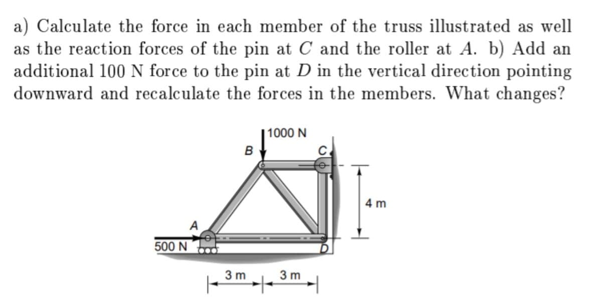 a) Calculate the force in each member of the truss illustrated as well
as the reaction forces of the pin at C and the roller at A. b) Add an
additional 100 N force to the pin at D in the vertical direction pointing
downward and recalculate the forces in the members. What changes?
|1000 N
в
4 m
500 N
3 m
3 m
