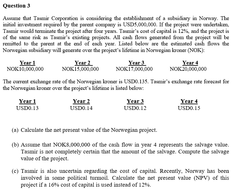 Question 3
Assume that Tasmir Corporation is considering the establishment of a subsidiary in Norway. The
initial investment required by the parent company is USD5,000,000. If the project were undertaken,
Tasmir would terminate the project after four years. Tasmir's cost of capital is 12%, and the project is
of the same risk as Tasmir's existing projects. All cash flows generated from the project will be
remitted to the parent at the end of each year. Listed below are the estimated cash flows the
Norwegian subsidiary will generate over the project's lifetime in Norwegian kroner (NOK):
Year 1
NOK10,000,000
Year 2
NOK15,000,000
Year 3
NOK17,000,000
Year 4
NOK20,000,000
The current exchange rate of the Norwegian kroner is USDO.135. Tasmir's exchange rate forecast for
the Norwegian kroner over the project's lifetime is listed below:
Year 1
Year 2
Year 3
Year 4
USDO.13
USDO.14
USDO.12
USDO.15
(a) Calculate the net present value of the Norwegian project.
(b) Assume that NOK8,000,000 of the cash flow in year 4 represents the salvage value.
Tasmir is not completely certain that the amount of the salvage. Compute the salvage
value of the project.
(c) Tasmir is also uncertain regarding the cost of capital. Recently, Norway has been
involved in some political turmoil. Calculate the net present value (NPV) of this
project if a 16% cost of capital is used instead of 12%.
