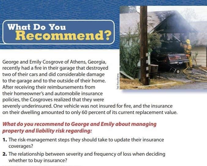 What Do You
Recommend?
George and Emily Cosgrove of Athens, Georgia,
recently had a fire in their garage that destroyed
two of their cars and did considerable damage
to the garage and to the outside of their home.
After receiving their reimbursements from
their homeowner's and automobile insurance
policies, the Cosgroves realized that they were
severely underinsured. One vehicle was not insured for fire, and the insurance
on their dwelling amounted to only 60 percent of its current replacement value.
What do you recommend to George and Emily about managing
property and liability risk regarding:
1. The risk-management steps they should take to update their insurance
coverages?
2. The relationship between severity and frequency of loss when deciding
whether to buy insurance?
