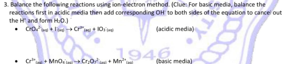 TY
0000
3. Balance the following reactions using ion-electron method. (Clue: For basic media, balance the
reactions first in acidic media then add corresponding OH to both sides of the equation to cancel out
the H* and form H₂O.)
CrO42 (aq) + (aq) →→ Cr³+ (aq) + 103 (aq)
(acidic media)
1946
Cr³+ (aq) + MnO4 (aq) → Cr₂O72 (aq) + Mn²+ (aq)
(basic media)