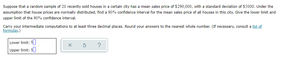Suppose that a random sample of 20 recently sold houses in a certain city has a mean sales price of $290,000, with a standard deviation of $5000. Under the
assumption that house prices are normally distributed, find a 90% confidence interval for the mean sales price of all houses in this city. Give the lower limit and
upper limit of the 90% confidence interval.
Carry your intermediate computations to at least three decimal places. Round your answers to the nearest whole number. (If necessary, consult a list of
formulas.)
Lower limit: $
Upper limit: $
X S
?