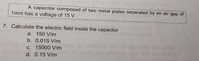 A capacitor composed of two metal plates separated by an air gap of
1mm has a voltage of 15 V.
7. Calculate the electric field inside the capacitor
a. 150 V/m
b. 0.015 V/m
c. 15000 V/m
d. 0.15 V/m