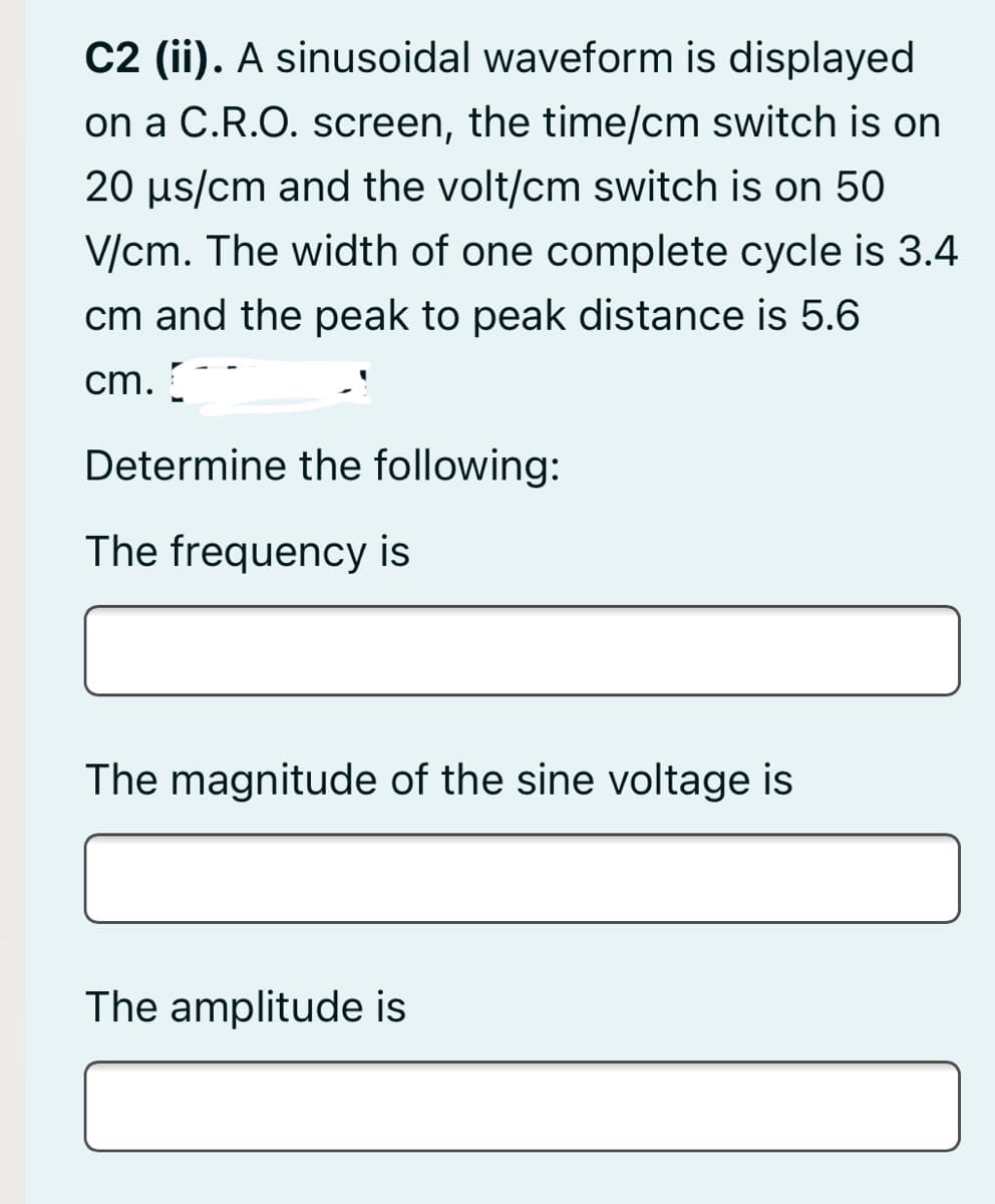 C2 (ii). A sinusoidal waveform is displayed
on a C.R.O. screen, the time/cm switch is on
20 us/cm and the volt/cm switch is on 50
V/cm. The width of one complete cycle is 3.4
cm and the peak to peak distance is 5.6
cm.
Determine the following:
The frequency is
The magnitude of the sine voltage is
The amplitude is

