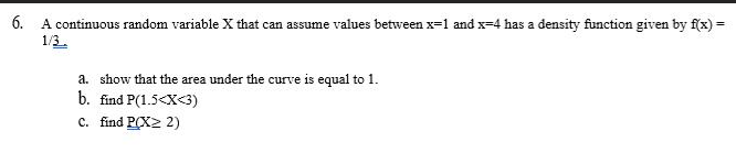 6. A continuous random variable X that can assume values between x=1 and x-4 has a density function given by f(x) =
1/3
a. show that the area under the curve is equal to 1.
b. find P(1.5<x<3)
C. find P(X> 2)