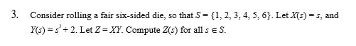 3. Consider rolling a fair six-sided die, so that S = {1, 2, 3, 4, 5, 6}. Let X(s) = s, and
Y(s) = s'+ 2. Let Z = XY. Compute Z(s) for all s E.S.