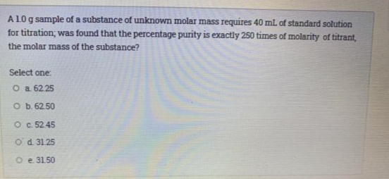 A10g sample of a substance of unknown molar mass requires 40 mL of standard solution
for titration; was found that the percentage purity is exactly 250 times of molarity of titrant,
the molar mass of the substance?
Select one:
O a 62.25
O b. 62.50
O c 5245
Od 31.25
O e 31.50
