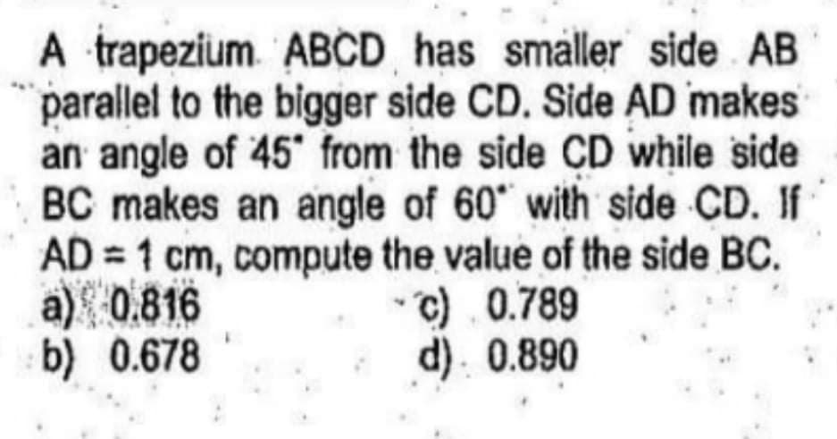 A trapezium ABCD has smaller side AB
parallel to the bigger side CD. Side AD makes
an angle of 45 from the side CD while side
BC makes an angle of 60 with side CD. If
AD = 1 cm, compute the value of the side BC.
a) 0.816
b) 0.678
c). 0.789
d). 0.890
