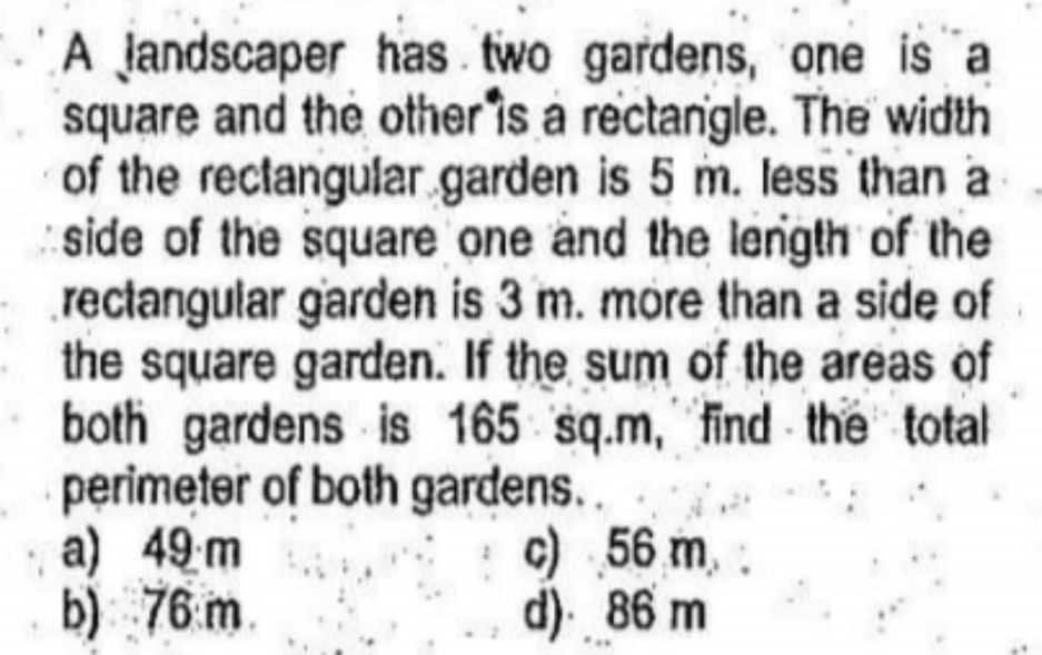 A Jandscaper has two gardens, one is a
square and the other is a rectanigle. The width
of the rectangular garden is 5 m. less than a
side of the square one and the lenigth of the
rectangular garden is 3 m. more than a side of
the square garden. If the sum of the areas of
both gardens is 165 sq.m, "find - the total
perimeter of both gardens..
a) 49m
b) 76 m.
c) 56 m,
d). 86 m
