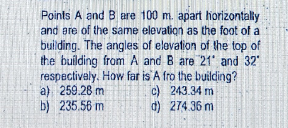 Points A and B are 100 m. apart horizontally
and are of the same elevation as the foot of a
building. The angles of elevation of the top of
the building from A and B are 21 and 32
respectively. How far is A fro the building?
a) 259.28 m
b) 235.56 m
c) 243.34 m
d) 274.36 m
