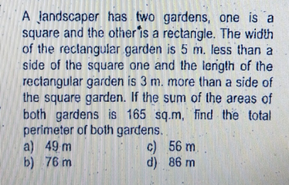 A landscaper has two gardens, one is a
square and the other is a rectangle. The width
of the reclangular garden is 5 m. less than a
side of the square one and the length of the
rectangular garden is 3 m. more than a side of
the square garden. If the sum of the areas of
both gardens is 165 sq.m, find the total
perimeter of both gardens.
a) 49 m
b) 76 m
c) 56 m.
d) 86 m
