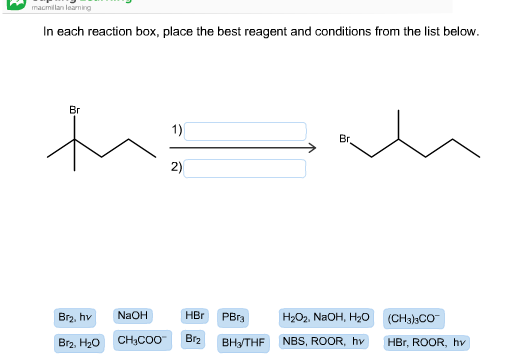 macmilan loarning
In each reaction box, place the best reagent and conditions from the list below
Вг
1)
Вr
2)
NaOH
HBr
Br2, hv
PBr3
Н-Ог. NaOH, H0
(CH3)3CO
Br2
CHн-COO
NBS, ROOR, hv
Br2, H20
Вн+THF
HBr, ROOR, hv
